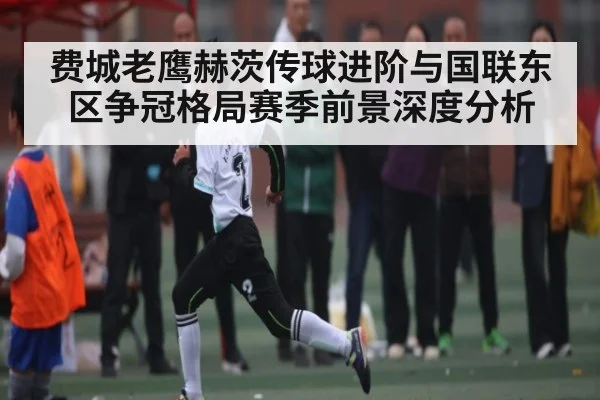 费城老鹰赫茨传球进阶与国联东区争冠格局赛季前景深度分析