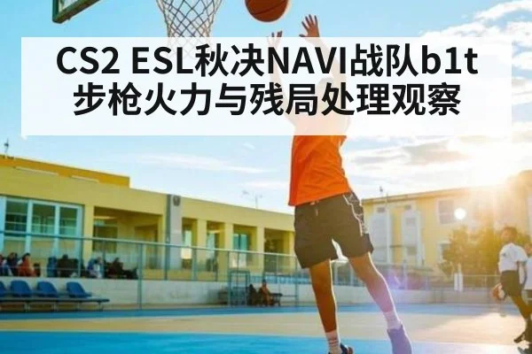 CS2 ESL秋决NAVI战队b1t步枪火力与残局处理观察