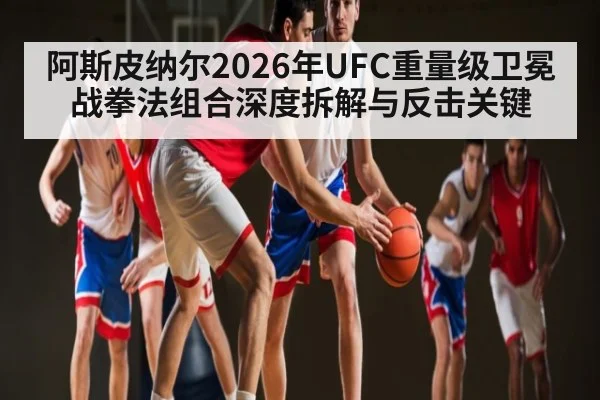 阿斯皮纳尔2026年UFC重量级卫冕战拳法组合深度拆解与反击关键